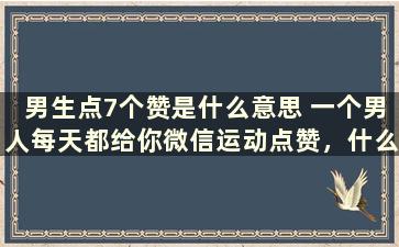 男生点7个赞是什么意思 一个男人每天都给你微信运动点赞，什么意思